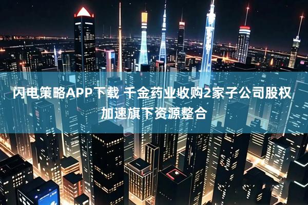 闪电策略APP下载 千金药业收购2家子公司股权 加速旗下资源整合