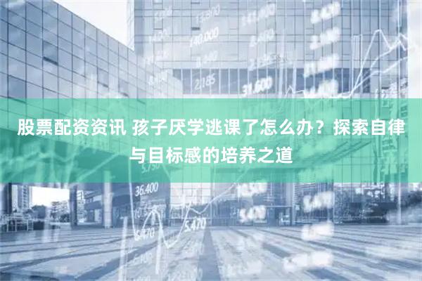 股票配资资讯 孩子厌学逃课了怎么办？探索自律与目标感的培养之道