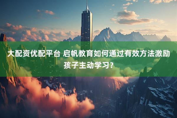 大配资优配平台 启帆教育如何通过有效方法激励孩子主动学习？