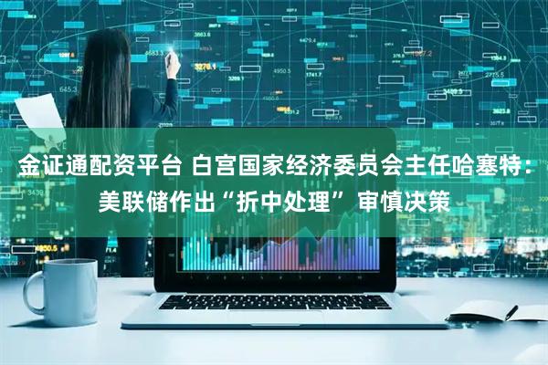 金证通配资平台 白宫国家经济委员会主任哈塞特：美联储作出“折中处理” 审慎决策