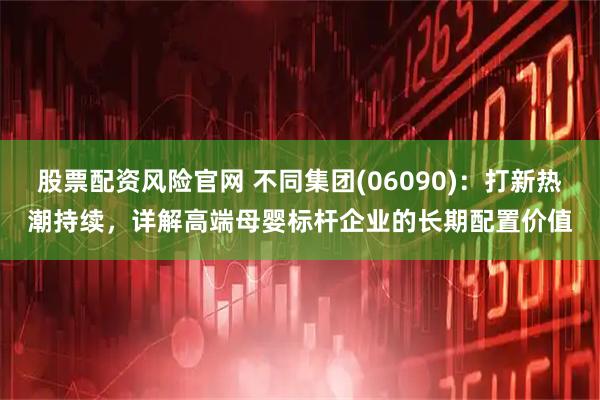 股票配资风险官网 不同集团(06090)：打新热潮持续，详解高端母婴标杆企业的长期配置价值