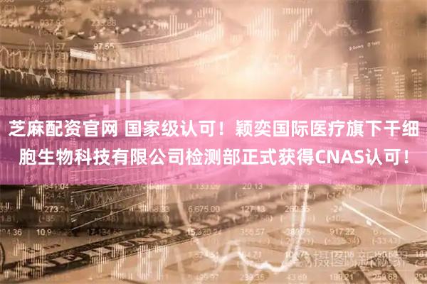 芝麻配资官网 国家级认可!颖奕国际医疗旗下干细胞生物科技有限公司检测部正式获得CNAS认可!