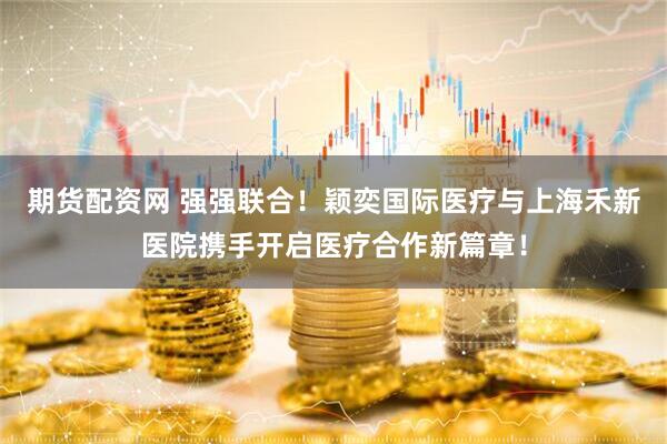 期货配资网 强强联合！颖奕国际医疗与上海禾新医院携手开启医疗合作新篇章！