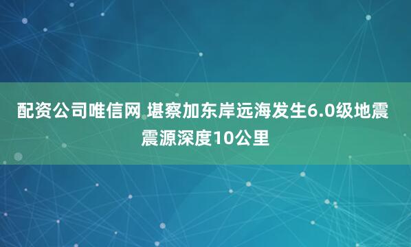 配资公司唯信网 堪察加东岸远海发生6.0级地震 震源深度10公里