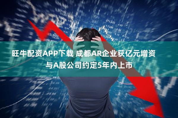 旺牛配资APP下载 成都AR企业获亿元增资     与A股公司约定5年内上市