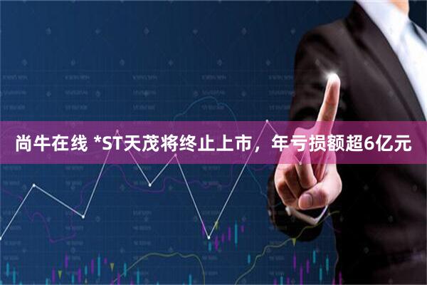 尚牛在线 *ST天茂将终止上市，年亏损额超6亿元