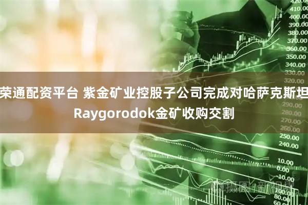 荣通配资平台 紫金矿业控股子公司完成对哈萨克斯坦Raygorodok金矿收购交割