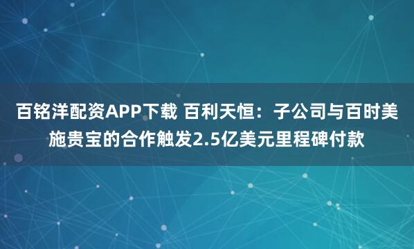 百铭洋配资APP下载 百利天恒：子公司与百时美施贵宝的合作触发2.5亿美元里程碑付款