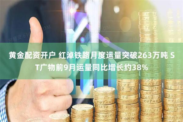 黄金配资开户 红淖铁路月度运量突破263万吨 ST广物前9月运量同比增长约38%