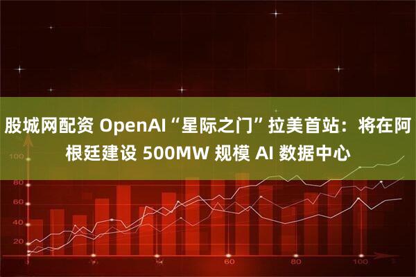 股城网配资 OpenAI“星际之门”拉美首站：将在阿根廷建设 500MW 规模 AI 数据中心