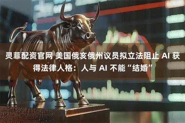 灵菲配资官网 美国俄亥俄州议员拟立法阻止 AI 获得法律人格：人与 AI 不能“结婚”