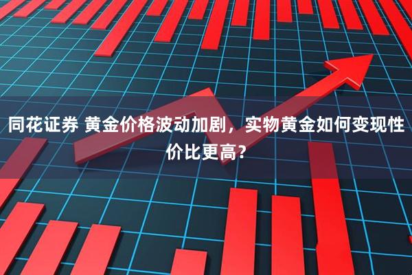 同花证券 黄金价格波动加剧，实物黄金如何变现性价比更高？