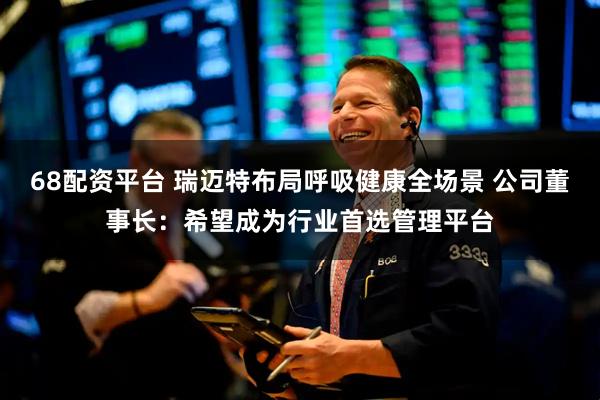 68配资平台 瑞迈特布局呼吸健康全场景 公司董事长：希望成为行业首选管理平台