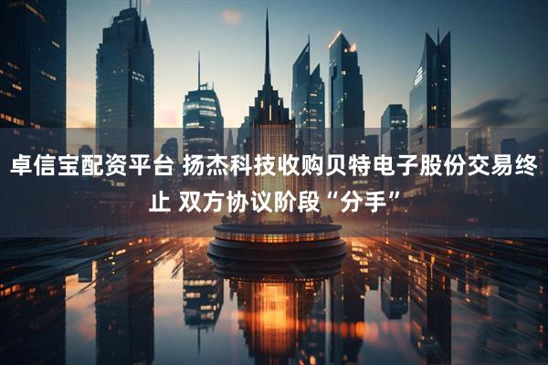 卓信宝配资平台 扬杰科技收购贝特电子股份交易终止 双方协议阶段“分手”