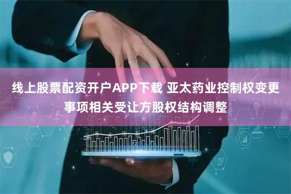 线上股票配资开户APP下载 亚太药业控制权变更事项相关受让方股权结构调整