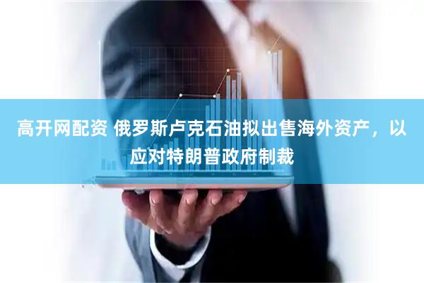 高开网配资 俄罗斯卢克石油拟出售海外资产，以应对特朗普政府制裁