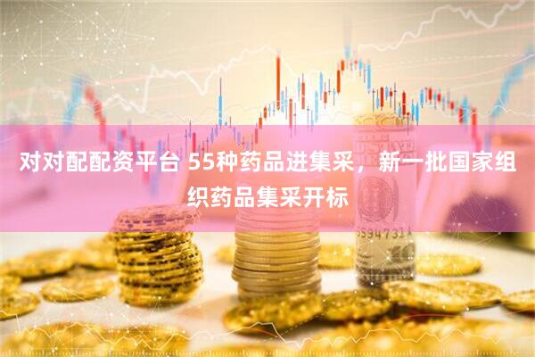 对对配配资平台 55种药品进集采，新一批国家组织药品集采开标