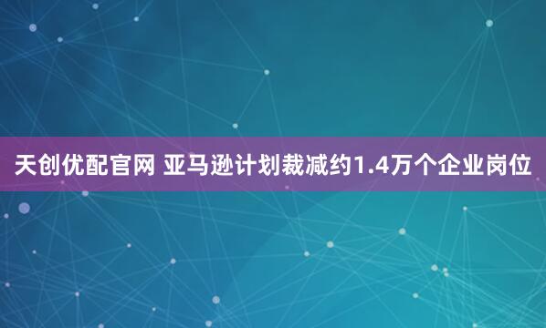 天创优配官网 亚马逊计划裁减约1.4万个企业岗位