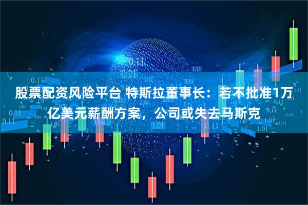 股票配资风险平台 特斯拉董事长：若不批准1万亿美元薪酬方案，公司或失去马斯克