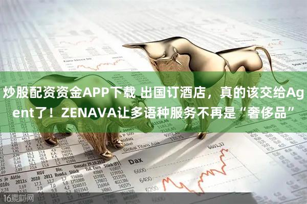 炒股配资资金APP下载 出国订酒店，真的该交给Agent了！ZENAVA让多语种服务不再是“奢侈品”