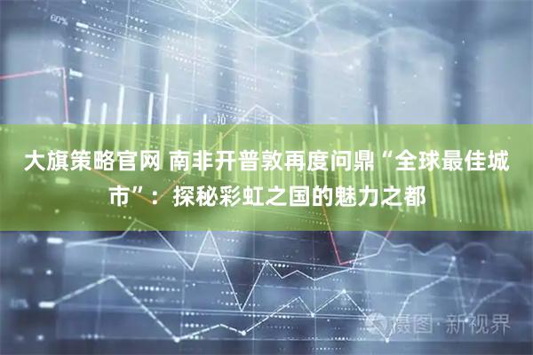 大旗策略官网 南非开普敦再度问鼎“全球最佳城市”：探秘彩虹之国的魅力之都