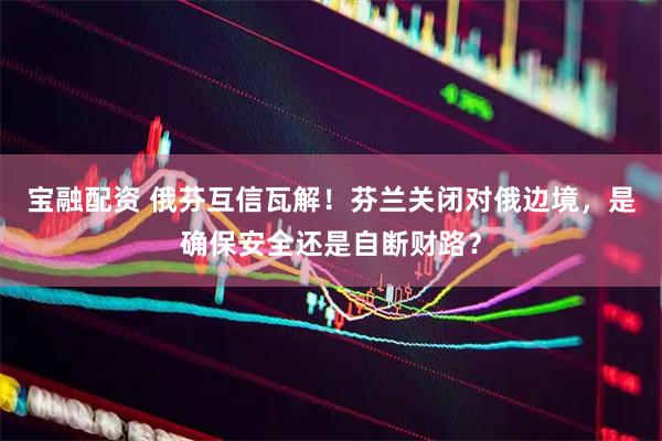 宝融配资 俄芬互信瓦解！芬兰关闭对俄边境，是确保安全还是自断财路？