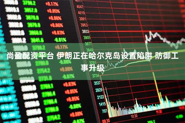 尚盈配资平台 伊朗正在哈尔克岛设置陷阱 防御工事升级