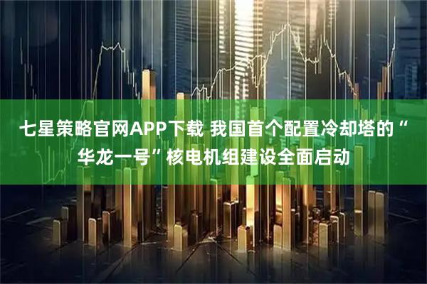 七星策略官网APP下载 我国首个配置冷却塔的“华龙一号”核电机组建设全面启动