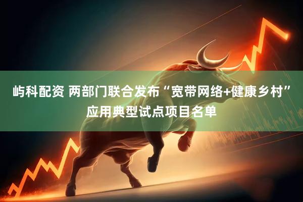 屿科配资 两部门联合发布“宽带网络+健康乡村”应用典型试点项目名单
