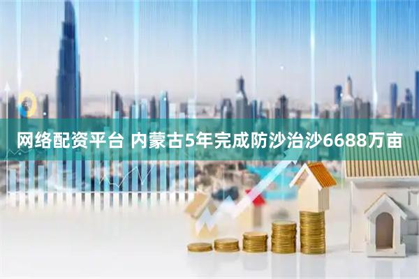 网络配资平台 内蒙古5年完成防沙治沙6688万亩