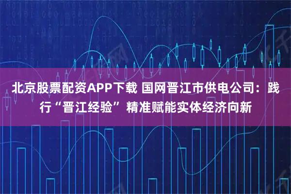 北京股票配资APP下载 国网晋江市供电公司：践行“晋江经验” 精准赋能实体经济向新