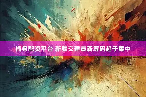 楠希配资平台 新疆交建最新筹码趋于集中