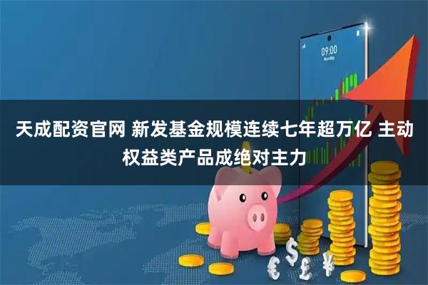天成配资官网 新发基金规模连续七年超万亿 主动权益类产品成绝对主力