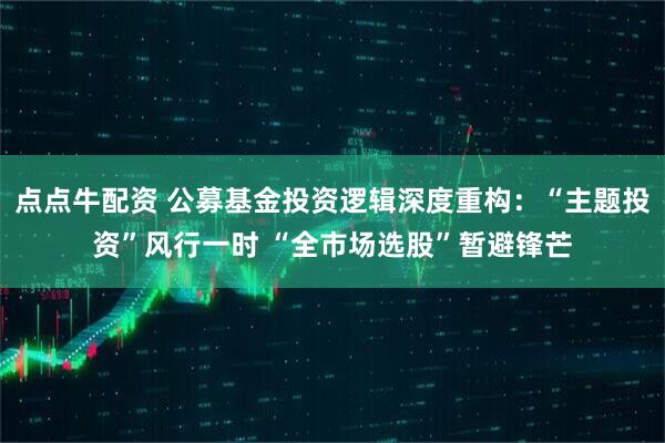 点点牛配资 公募基金投资逻辑深度重构：“主题投资”风行一时 “全市场选股”暂避锋芒
