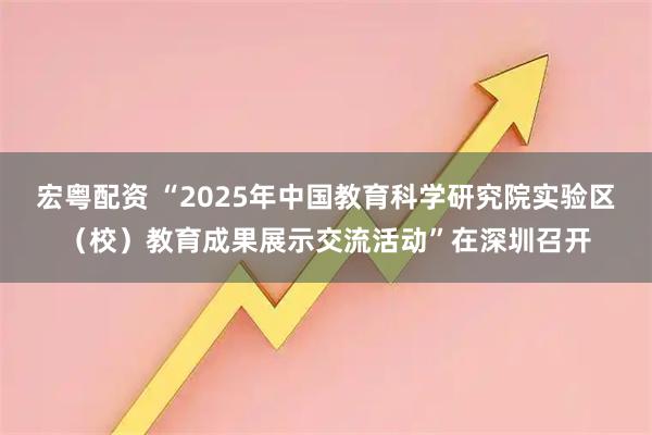 宏粤配资 “2025年中国教育科学研究院实验区（校）教育成果展示交流活动”在深圳召开