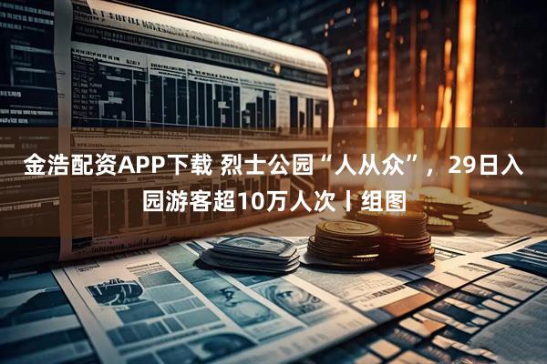 金浩配资APP下载 烈士公园“人从众”，29日入园游客超10万人次丨组图