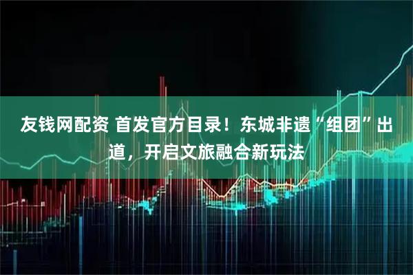 友钱网配资 首发官方目录！东城非遗“组团”出道，开启文旅融合新玩法