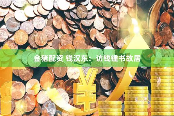 金猪配资 钱汉东：访钱锺书故居