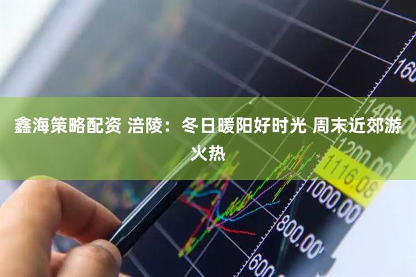 鑫海策略配资 涪陵：冬日暖阳好时光 周末近郊游火热