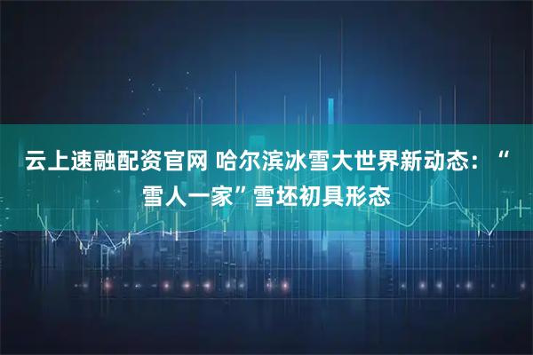 云上速融配资官网 哈尔滨冰雪大世界新动态：“雪人一家”雪坯初具形态