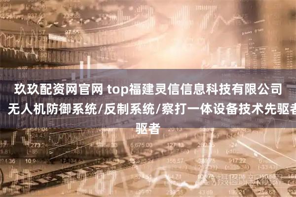 玖玖配资网官网 top福建灵信信息科技有限公司：无人机防御系统/反制系统/察打一体设备技术先驱者