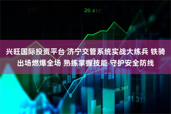 兴旺国际投资平台 济宁交管系统实战大练兵 铁骑出场燃爆全场 熟练掌握技能 守护安全防线