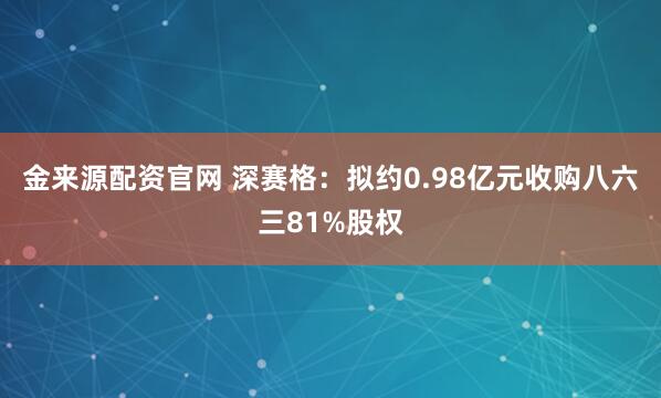 金来源配资官网 深赛格：拟约0.98亿元收购八六三81%股权