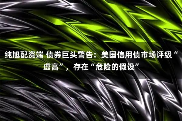 纯旭配资端 债券巨头警告：美国信用债市场评级“虚高”，存在“危险的假设”