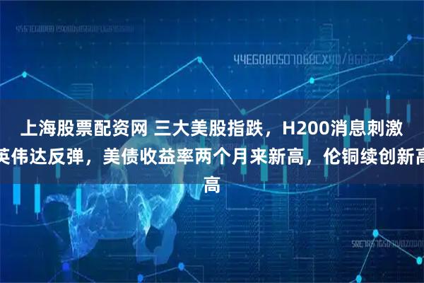 上海股票配资网 三大美股指跌，H200消息刺激英伟达反弹，美债收益率两个月来新高，伦铜续创新高