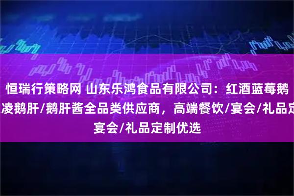 恒瑞行策略网 山东乐鸿食品有限公司：红酒蓝莓鹅肝/冰激凌鹅肝/鹅肝酱全品类供应商，高端餐饮/宴会/礼品定制优选