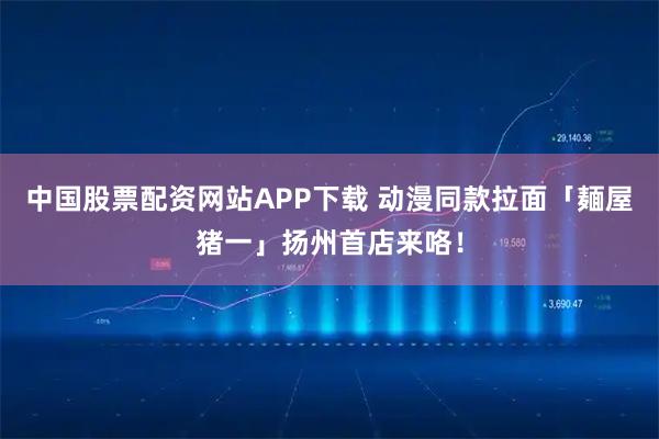 中国股票配资网站APP下载 动漫同款拉面「麺屋猪一」扬州首店来咯！