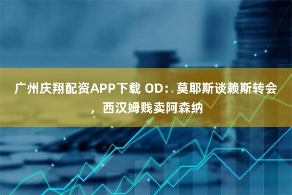 广州庆翔配资APP下载 OD：莫耶斯谈赖斯转会，西汉姆贱卖阿森纳