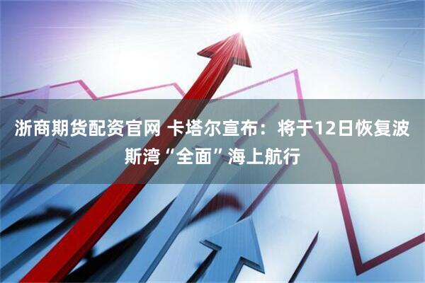 浙商期货配资官网 卡塔尔宣布：将于12日恢复波斯湾“全面”海上航行