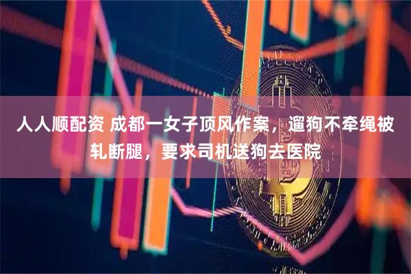 人人顺配资 成都一女子顶风作案，遛狗不牵绳被轧断腿，要求司机送狗去医院